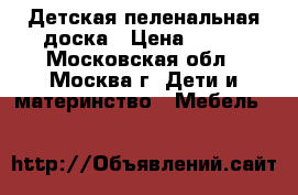 Детская пеленальная доска › Цена ­ 500 - Московская обл., Москва г. Дети и материнство » Мебель   